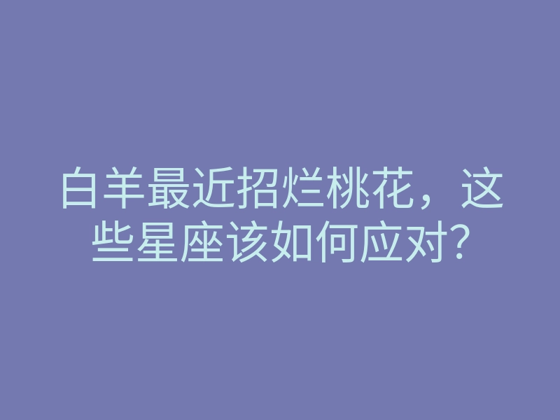 白羊最近招烂桃花，这些星座该如何应对？