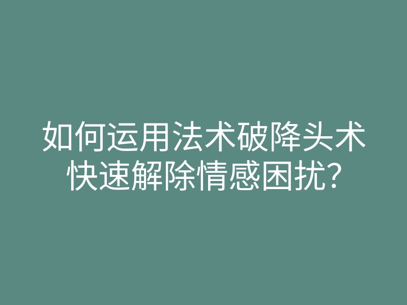 如何运用法术破降头术快速解除情感困扰?