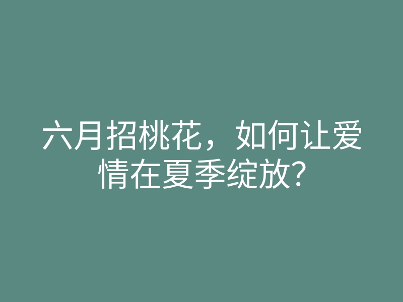 六月招桃花,如何让爱情在夏季绽放?