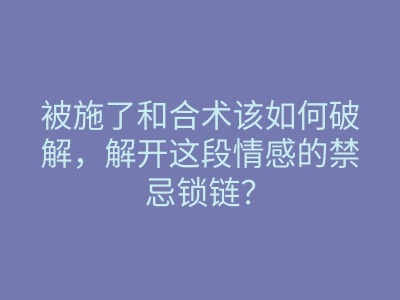 被施了和合术该如何破解,解开这段情感的禁忌锁链?