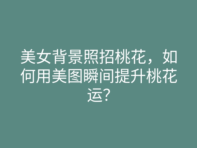 美女背景照招桃花,如何用美图瞬间提升桃花运?