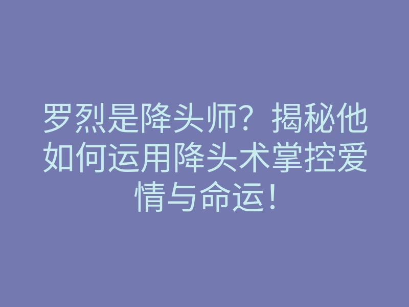 罗烈是降头师?揭秘他如何运用降头术掌控爱情与命运!