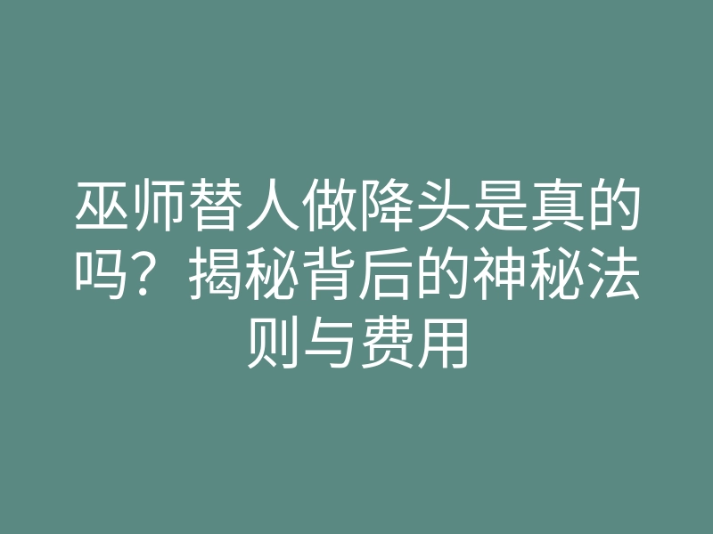 巫师替人做降头是真的吗?揭秘背后的神秘法则与费用