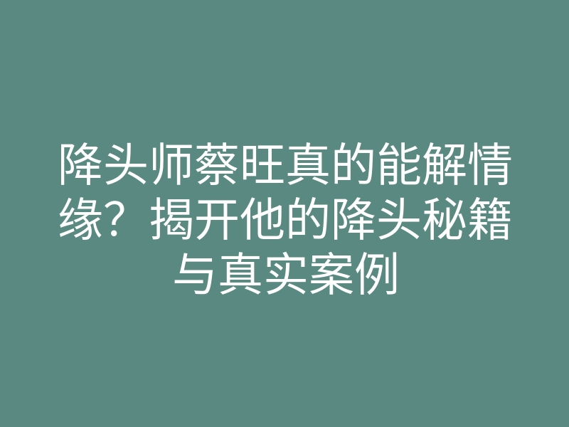 降头师蔡旺真的能解情缘？揭开他的降头秘籍与真实案例