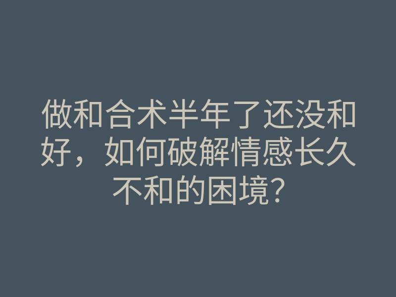 做和合术半年了还没和好,如何破解情感长久不和的困境?
