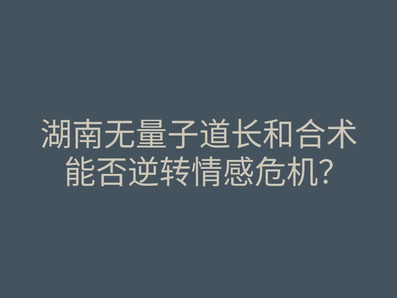湖南无量子道长和合术能否逆转情感危机?