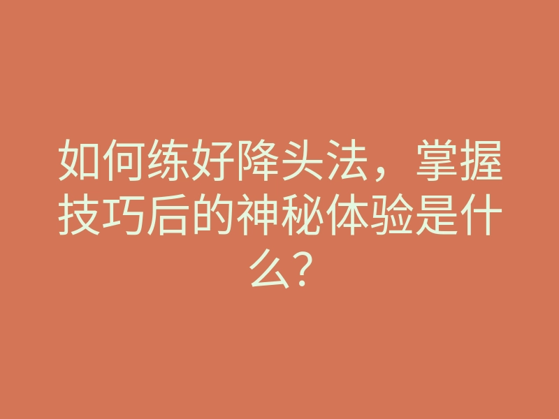 如何练好降头法,掌握技巧后的神秘体验是什么?