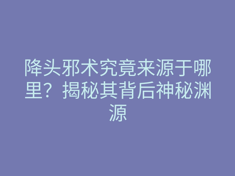 降头邪术究竟来源于哪里?揭秘其背后神秘渊源
