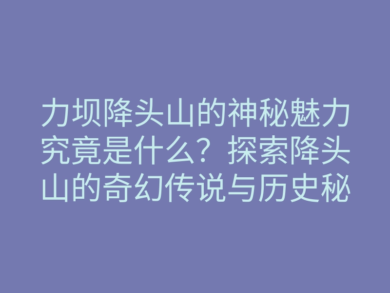 力坝降头山的神秘魅力究竟是什么?探索降头山的奇幻传说与历史秘密