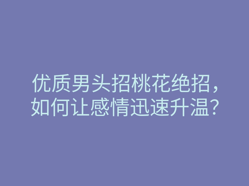 优质男头招桃花绝招,如何让感情迅速升温?
