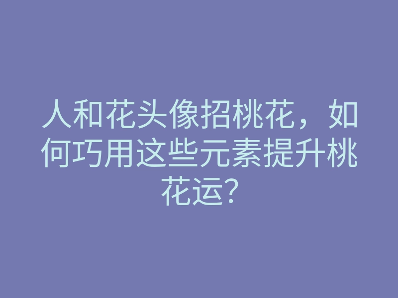 人和花头像招桃花,如何巧用这些元素提升桃花运?