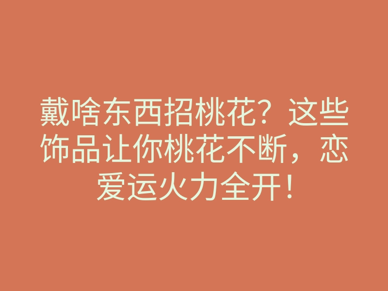 戴啥东西招桃花?这些饰品让你桃花不断,恋爱运火力全开!