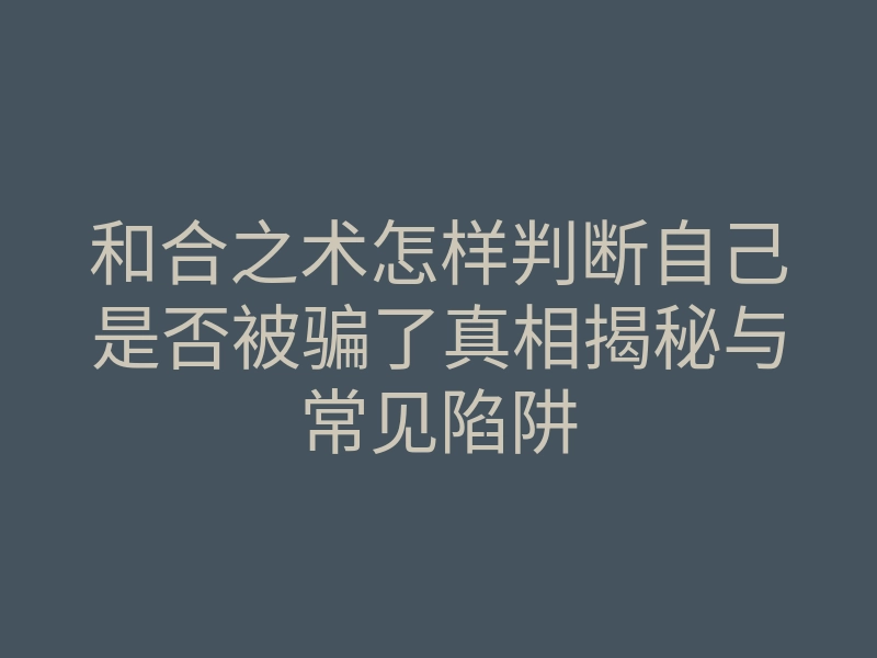 和合之术怎样判断自己是否被骗了真相揭秘与常见陷阱