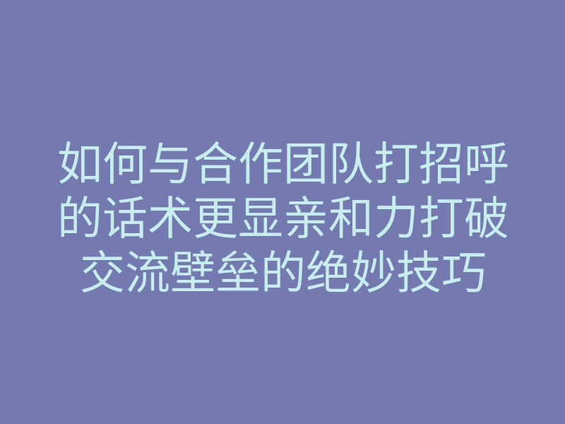 如何与合作团队打招呼的话术更显亲和力打破交流壁垒的绝妙技巧