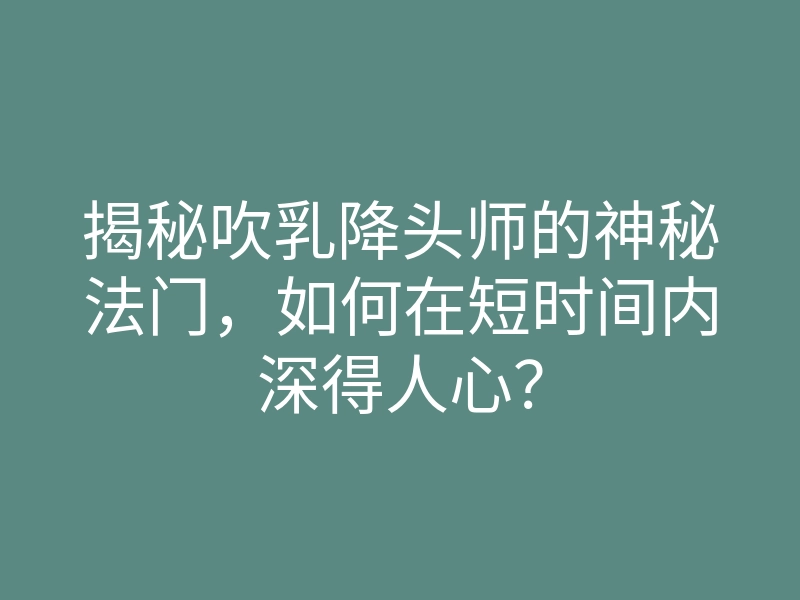 揭秘吹乳降头师的神秘法门，如何在短时间内深得人心？