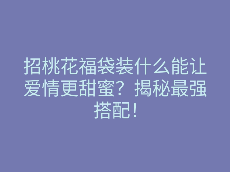 招桃花福袋装什么能让爱情更甜蜜?揭秘最强搭配!