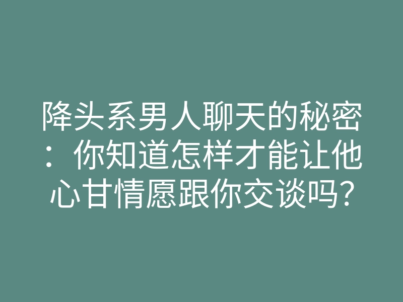 降头系男人聊天的秘密:你知道怎样才能让他心甘情愿跟你交谈吗?