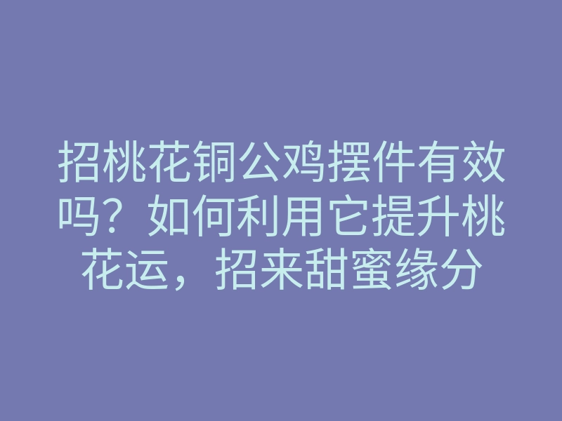 招桃花铜公鸡摆件有效吗?如何利用它提升桃花运,招来甜蜜缘分