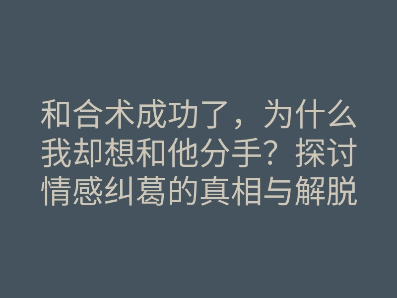 和合术成功了,为什么我却想和他分手?探讨情感纠葛的真相与解脱方法