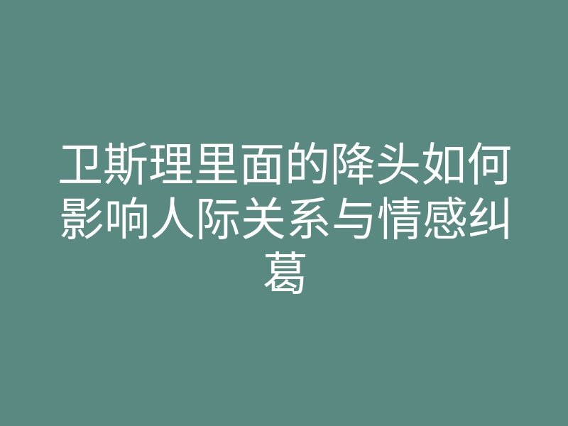卫斯理里面的降头如何影响人际关系与情感纠葛