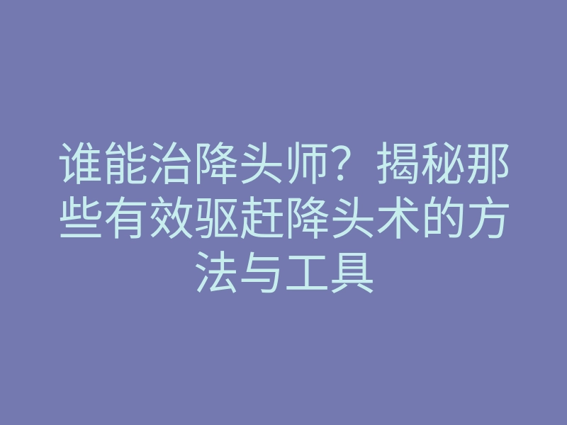 谁能治降头师?揭秘那些有效驱赶降头术的方法与工具