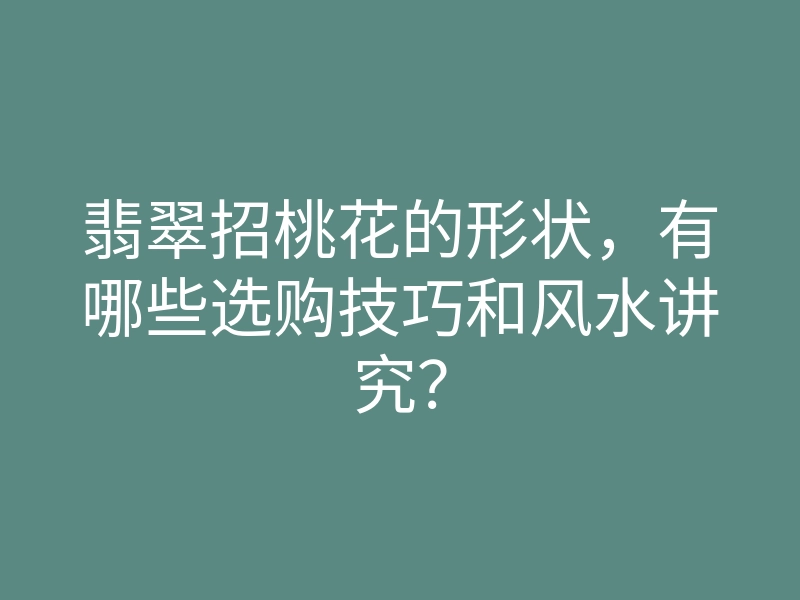 翡翠招桃花的形状,有哪些选购技巧和风水讲究?