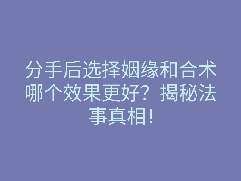 分手后选择姻缘和合术哪个效果更好？揭秘法事真相！