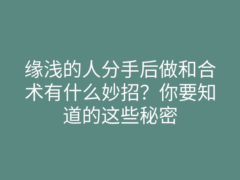缘浅的人分手后做和合术有什么妙招?你要知道的这些秘密