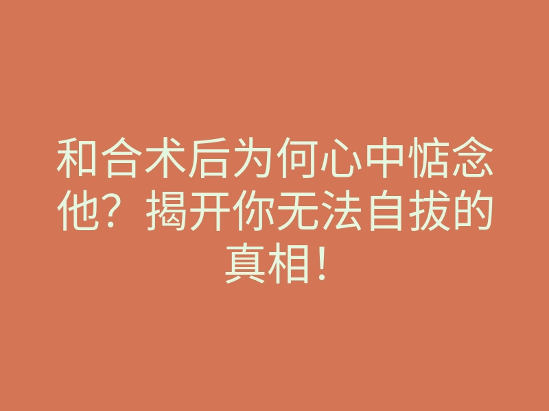 和合术后为何心中惦念他?揭开你无法自拔的真相!