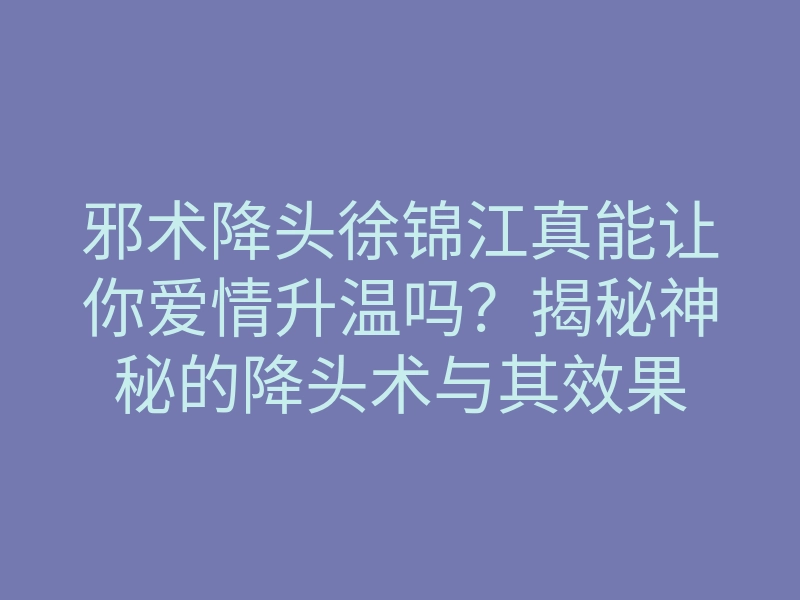 邪术降头徐锦江真能让你爱情升温吗?揭秘神秘的降头术与其效果