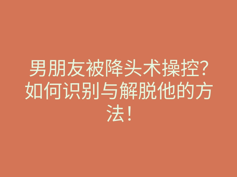 男朋友被降头术操控?如何识别与解脱他的方法!