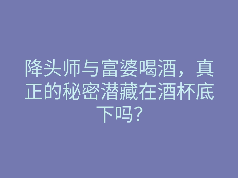 降头师与富婆喝酒，真正的秘密潜藏在酒杯底下吗？