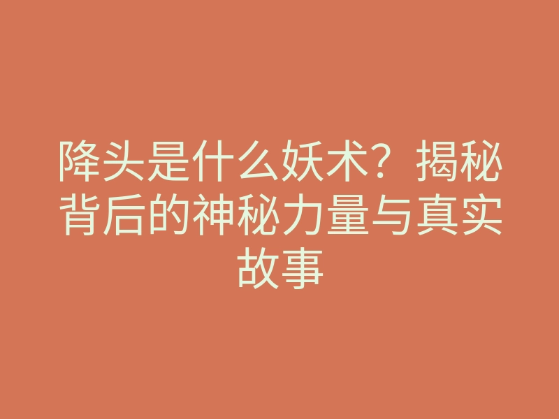 降头是什么妖术?揭秘背后的神秘力量与真实故事