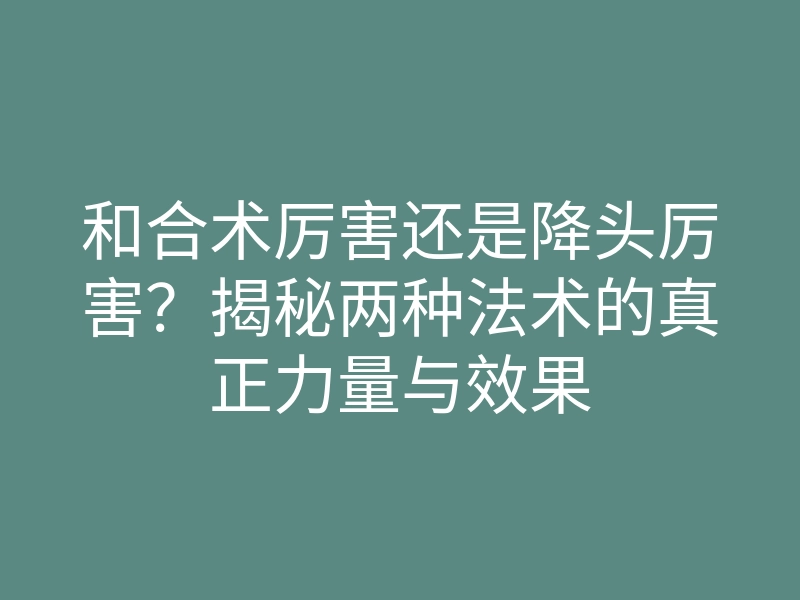和合术厉害还是降头厉害?揭秘两种法术的真正力量与效果