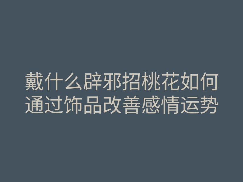 戴什么辟邪招桃花如何通过饰品改善感情运势