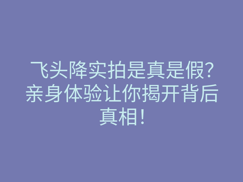 飞头降实拍是真是假?亲身体验让你揭开背后真相!