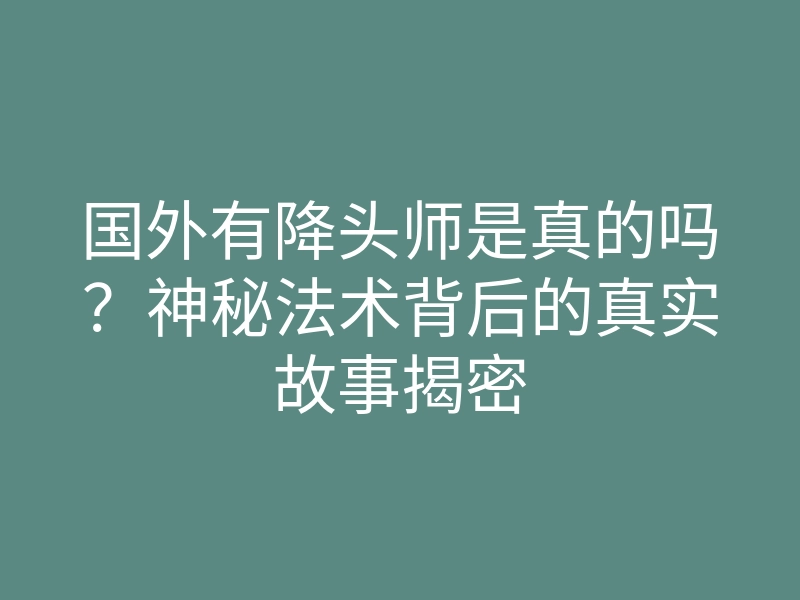 国外有降头师是真的吗?神秘法术背后的真实故事揭密