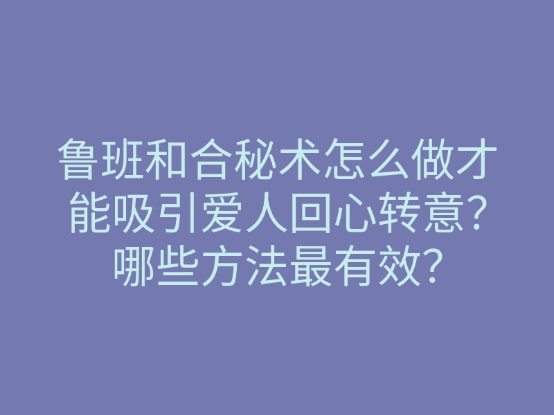 鲁班和合秘术怎么做才能吸引爱人回心转意?哪些方法最有效?