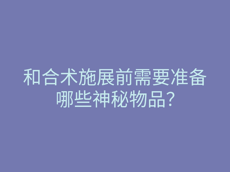 和合术施展前需要准备哪些神秘物品？