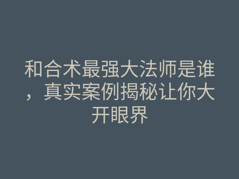 和合术最强大法师是谁,真实案例揭秘让你大开眼界