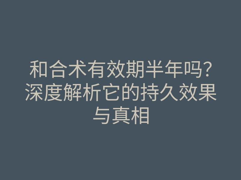 和合术有效期半年吗?深度解析它的持久效果与真相