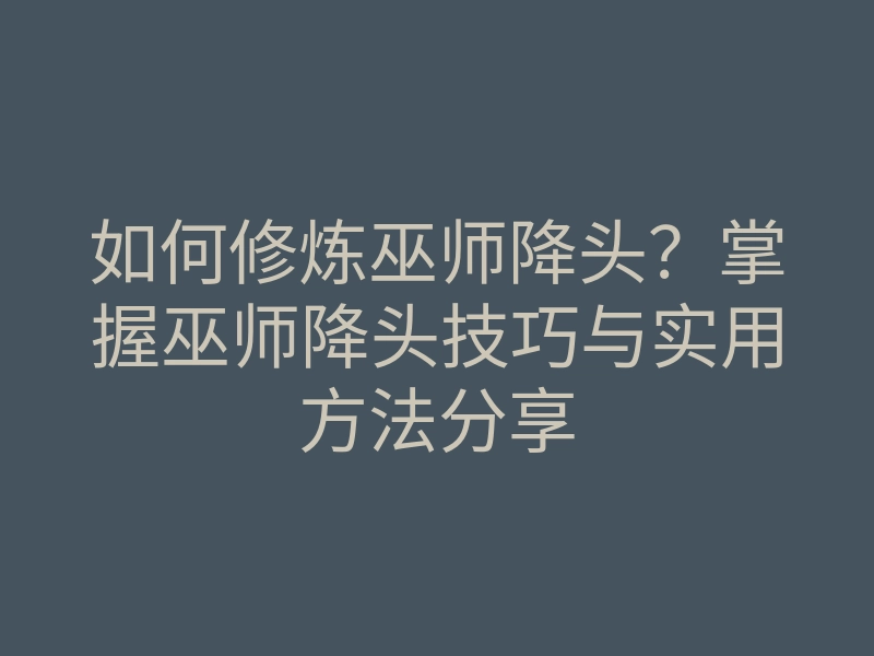 如何修炼巫师降头?掌握巫师降头技巧与实用方法分享