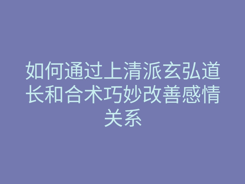 如何通过上清派玄弘道长和合术巧妙改善感情关系