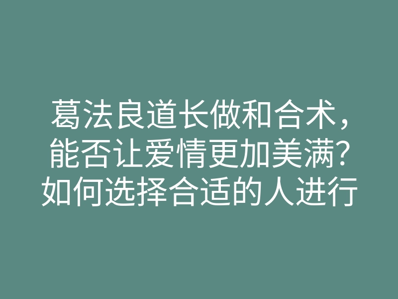葛法良道长做和合术,能否让爱情更加美满?如何选择合适的人进行施法?