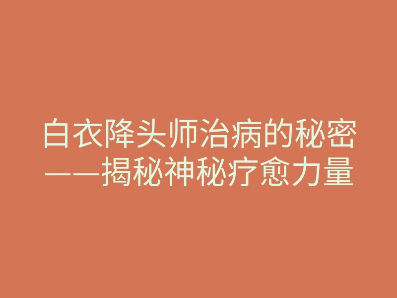 白衣降头师治病的秘密——揭秘神秘疗愈力量