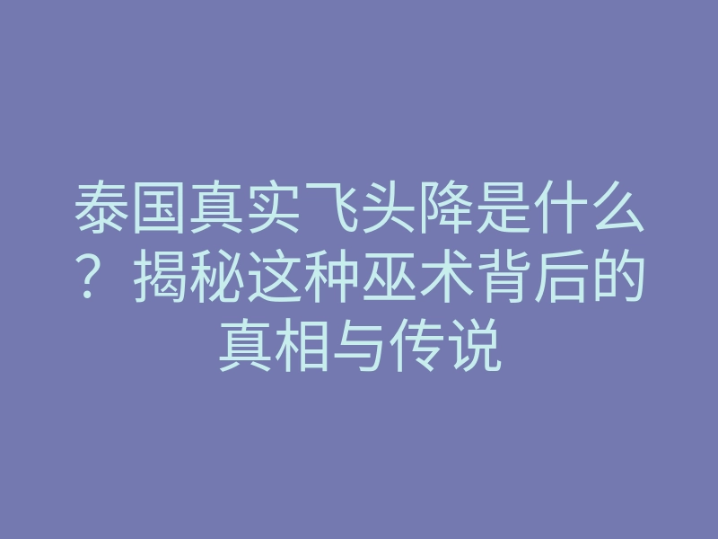 泰国真实飞头降是什么?揭秘这种巫术背后的真相与传说