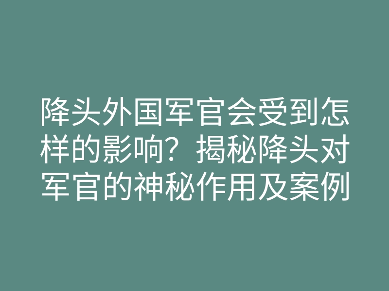 降头外国军官会受到怎样的影响?揭秘降头对军官的神秘作用及案例分析