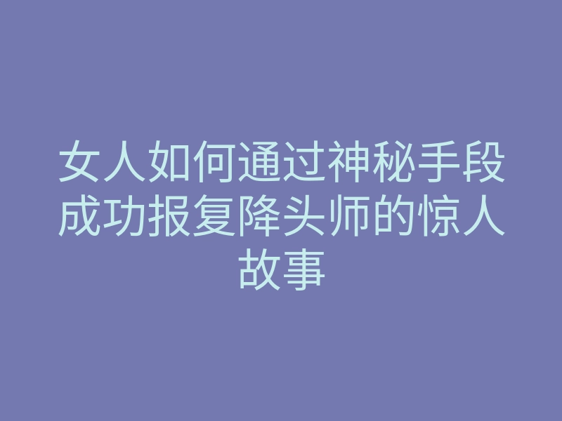 女人如何通过神秘手段成功报复降头师的惊人故事