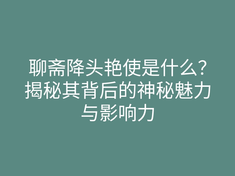 聊斋降头艳使是什么?揭秘其背后的神秘魅力与影响力