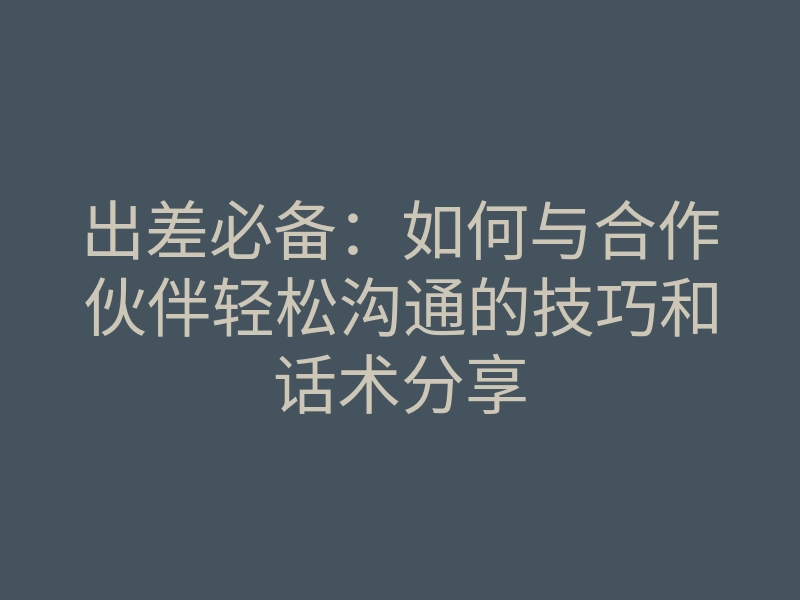 出差必备:如何与合作伙伴轻松沟通的技巧和话术分享